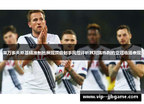 莱万多夫斯基精准制胜展现顶级射手风范评析其对阵热刺的亚冠临场表现