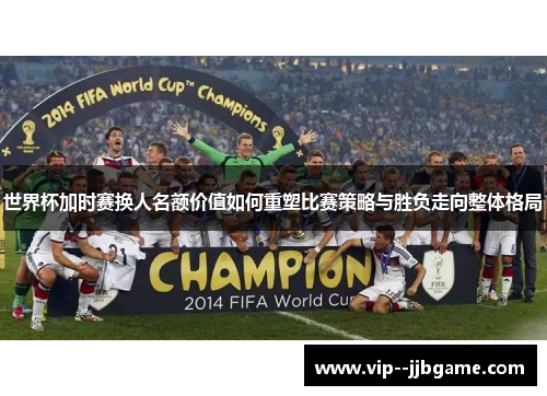 世界杯加时赛换人名额价值如何重塑比赛策略与胜负走向整体格局
