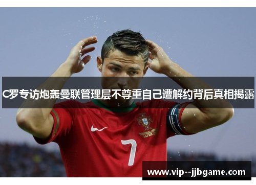 C罗专访炮轰曼联管理层不尊重自己遭解约背后真相揭露