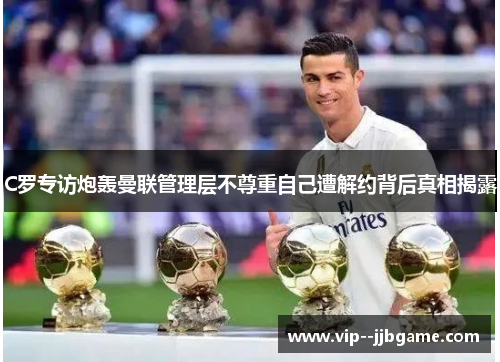 C罗专访炮轰曼联管理层不尊重自己遭解约背后真相揭露