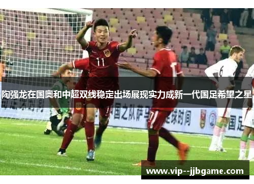 陶强龙在国奥和中超双线稳定出场展现实力成新一代国足希望之星 陶强龙在国奥和中超双线稳定出场展现实力成新一代国足希望之星